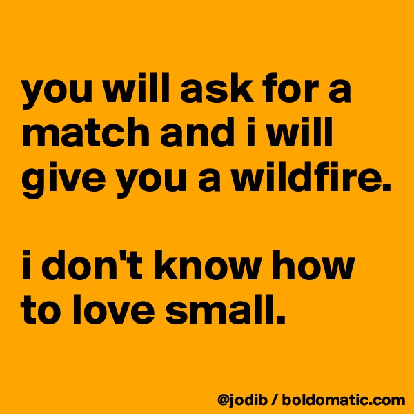 
you will ask for a match and i will give you a wildfire. 

i don't know how to love small. 
