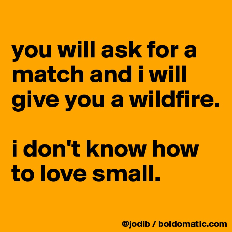 
you will ask for a match and i will give you a wildfire. 

i don't know how to love small. 
