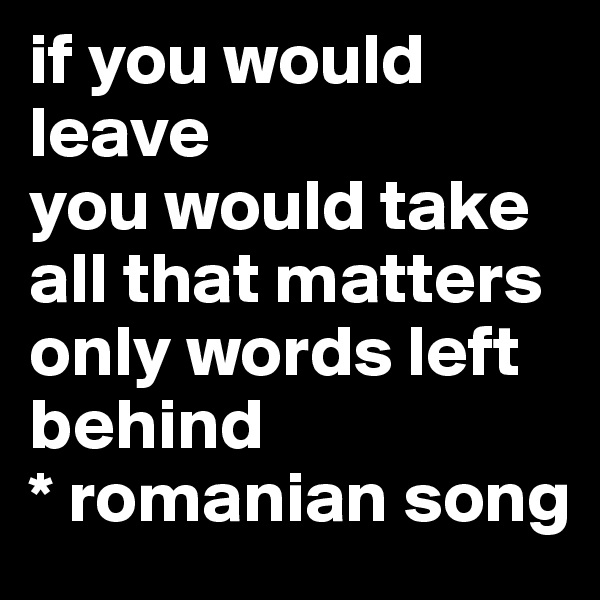 if you would leave
you would take all that matters
only words left behind
* romanian song