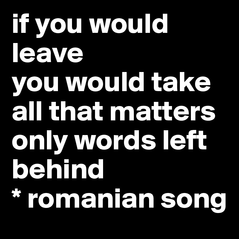 if you would leave
you would take all that matters
only words left behind
* romanian song