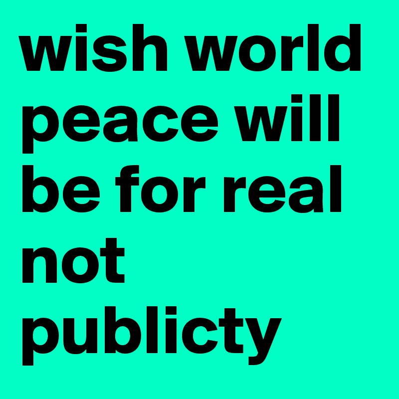 wish world peace will be for real not publicty