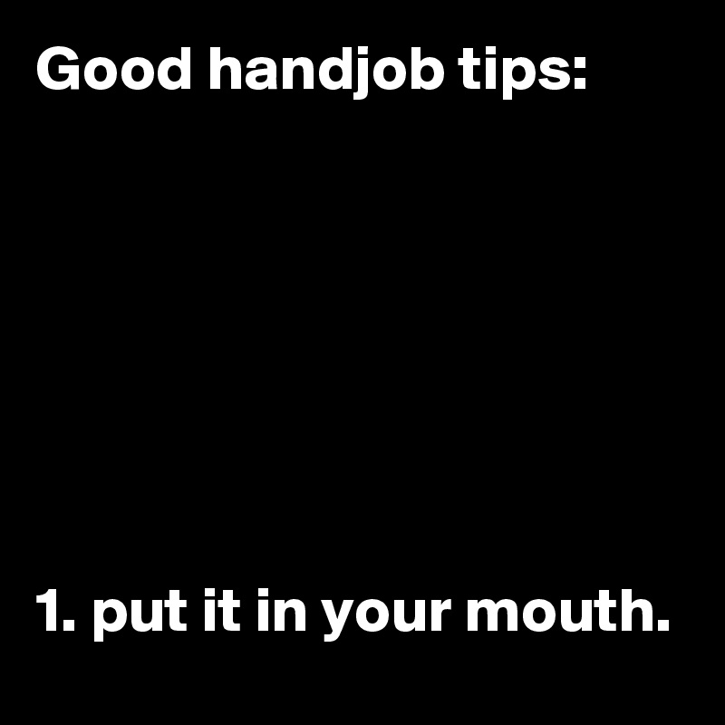 Good handjob tips:







1. put it in your mouth.