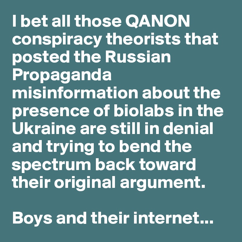 I bet all those QANON conspiracy theorists that posted the Russian Propaganda misinformation about the presence of biolabs in the Ukraine are still in denial and trying to bend the spectrum back toward their original argument.

Boys and their internet...