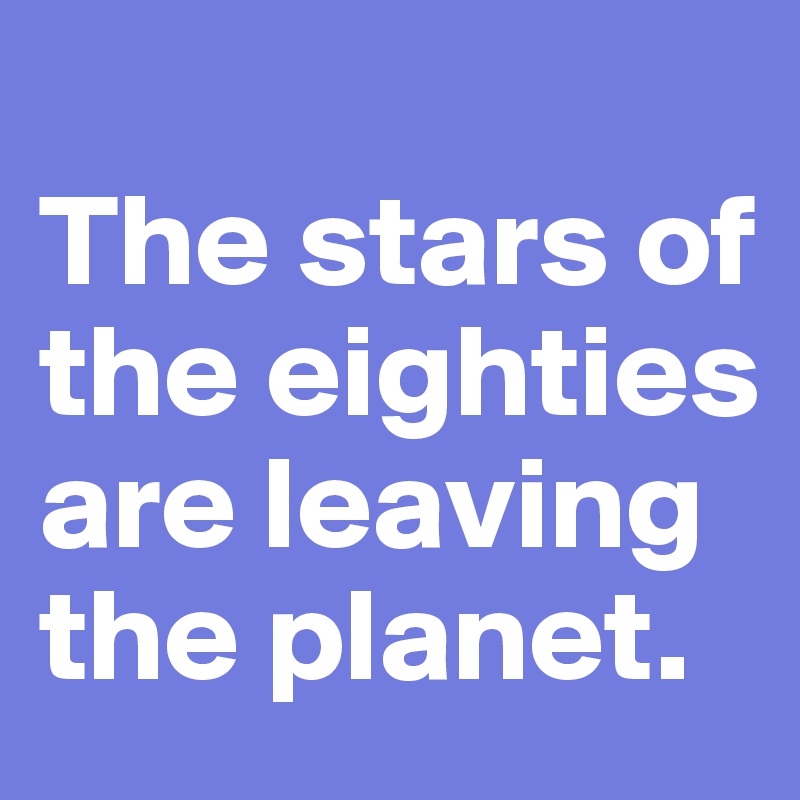 
The stars of the eighties are leaving the planet.