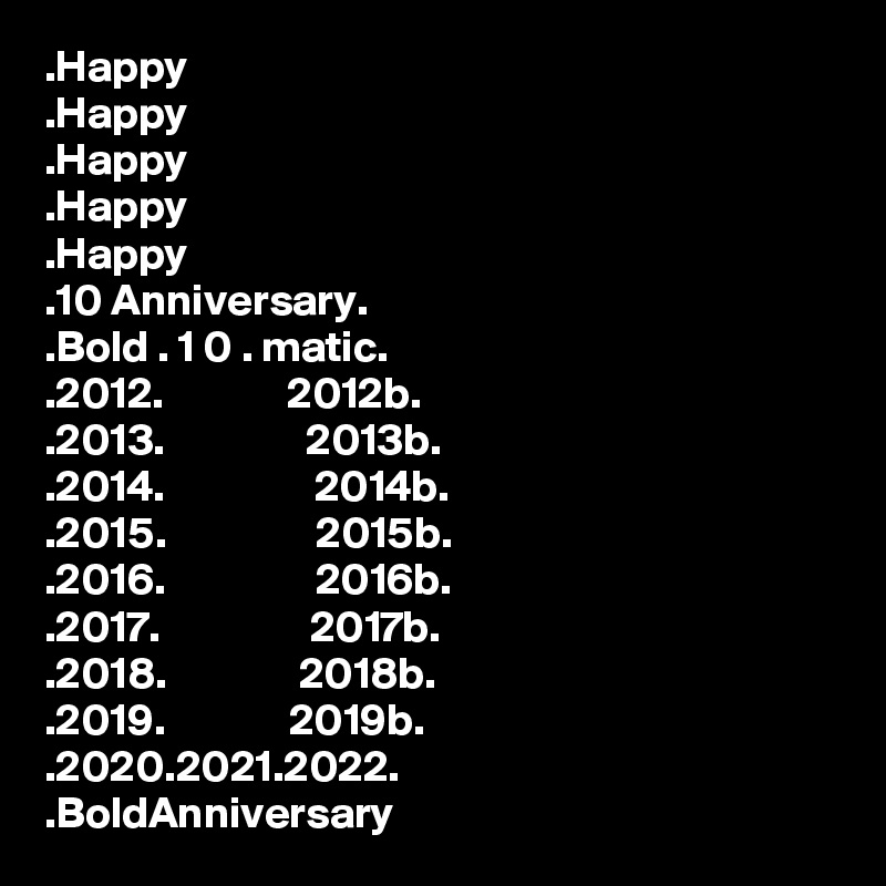 .Happy
.Happy
.Happy
.Happy
.Happy
.10 Anniversary.
.Bold . 1 0 . matic.
.2012.              2012b.
.2013.                2013b.
.2014.                 2014b.
.2015.                 2015b.
.2016.                 2016b.
.2017.                 2017b.
.2018.               2018b.
.2019.              2019b.
.2020.2021.2022.
.BoldAnniversary