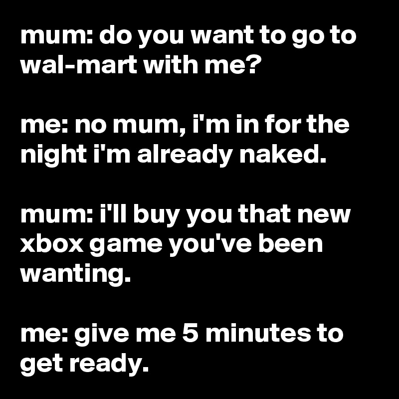 mum: do you want to go to wal-mart with me?

me: no mum, i'm in for the night i'm already naked.

mum: i'll buy you that new xbox game you've been wanting.

me: give me 5 minutes to get ready.