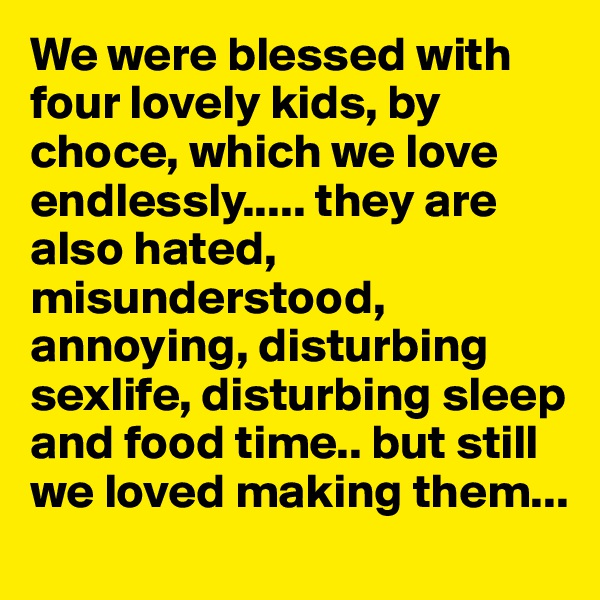 We were blessed with four lovely kids, by choce, which we love endlessly..... they are also hated, misunderstood, annoying, disturbing sexlife, disturbing sleep and food time.. but still we loved making them...