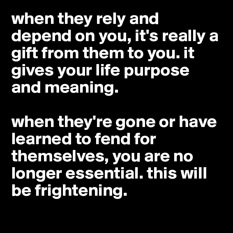 when they rely and depend on you, it's really a gift from them to you. it gives your life purpose and meaning. 

when they're gone or have learned to fend for themselves, you are no longer essential. this will be frightening. 
