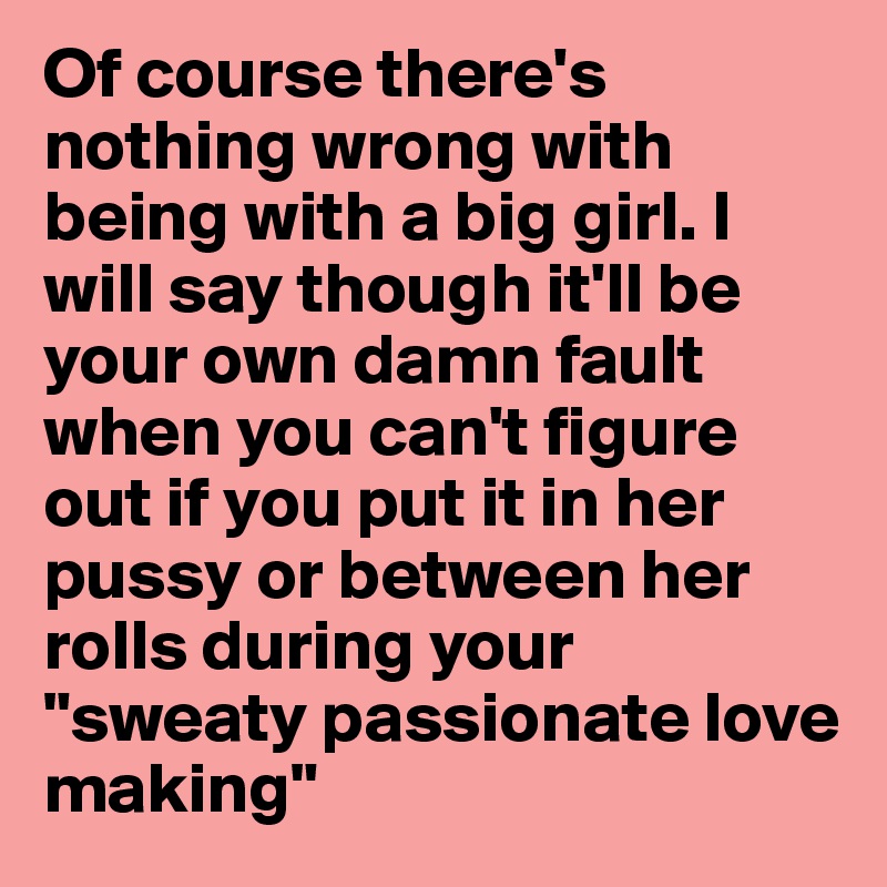 Of course there's nothing wrong with being with a big girl. I will say though it'll be your own damn fault when you can't figure out if you put it in her pussy or between her rolls during your "sweaty passionate love making"