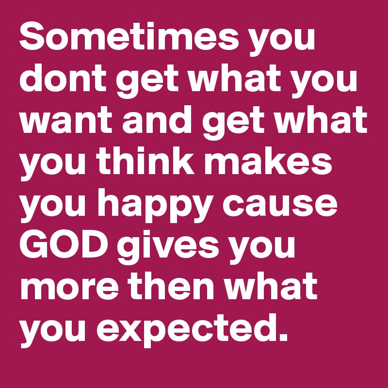 Sometimes you dont get what you want and get what you think makes you happy cause GOD gives you more then what you expected.	
