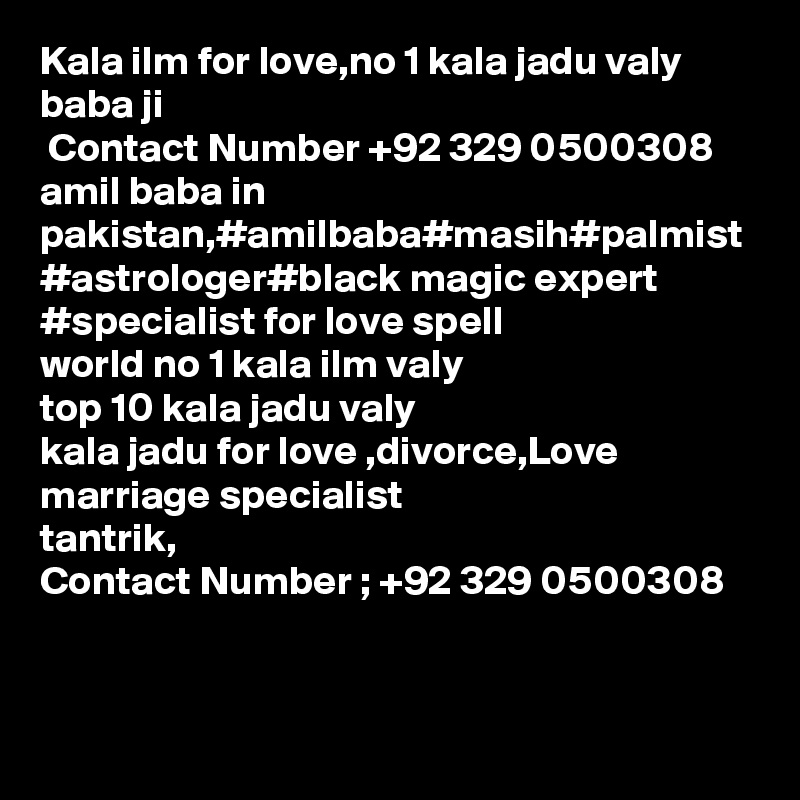 Kala ilm for love,no 1 kala jadu valy baba ji 
 Contact Number +92 329 0500308
amil baba in pakistan,#amilbaba#masih#palmist
#astrologer#black magic expert 
#specialist for love spell
world no 1 kala ilm valy 
top 10 kala jadu valy 
kala jadu for love ,divorce,Love marriage specialist
tantrik,
Contact Number ; +92 329 0500308
