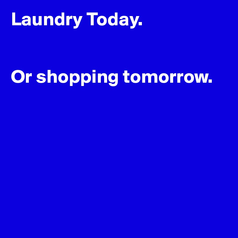Laundry Today.


Or shopping tomorrow.






