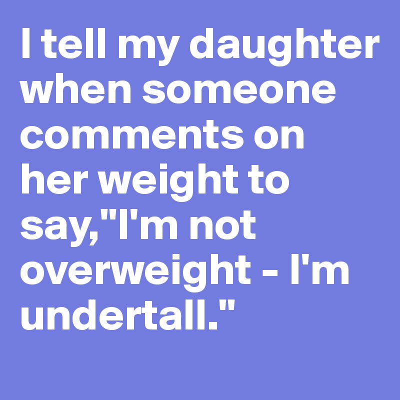 I tell my daughter when someone comments on her weight to say,"I'm not overweight - I'm undertall."