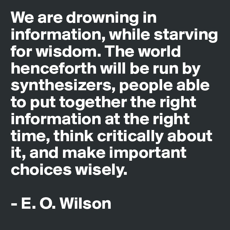 We are drowning in information, while starving for wisdom. The world henceforth will be run by synthesizers, people able to put together the right information at the right time, think critically about it, and make important choices wisely.

- E. O. Wilson