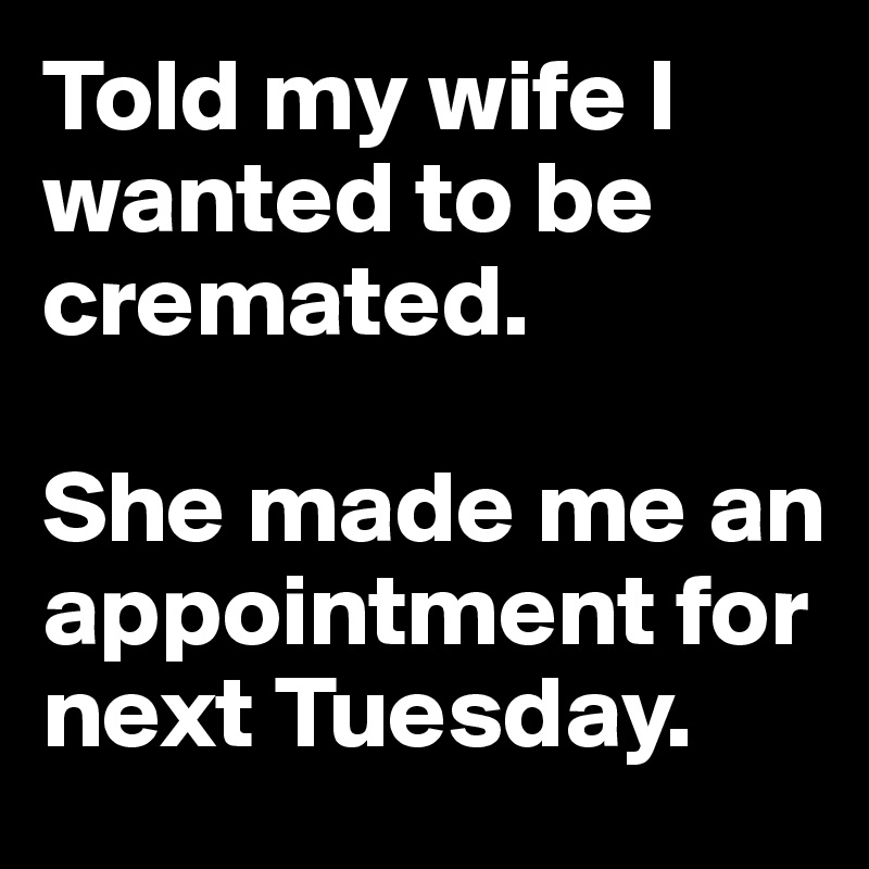 Told my wife I wanted to be cremated.

She made me an appointment for next Tuesday.