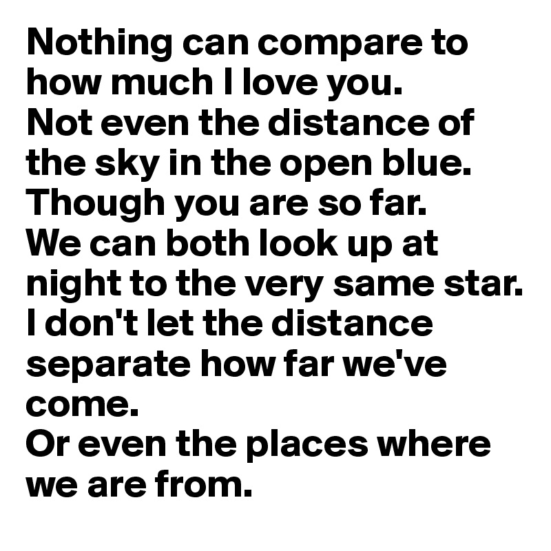 Nothing can compare to how much I love you.
Not even the distance of the sky in the open blue.
Though you are so far.
We can both look up at night to the very same star.
I don't let the distance separate how far we've come.
Or even the places where we are from.