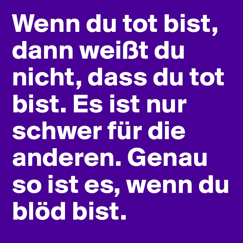 Wenn du tot bist, dann weißt du nicht, dass du tot bist. Es ist nur schwer für die anderen. Genau so ist es, wenn du blöd bist.