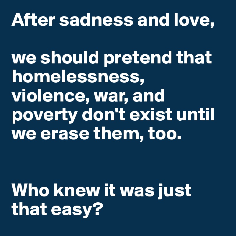After sadness and love, 

we should pretend that homelessness, violence, war, and poverty don't exist until we erase them, too. 


Who knew it was just that easy?