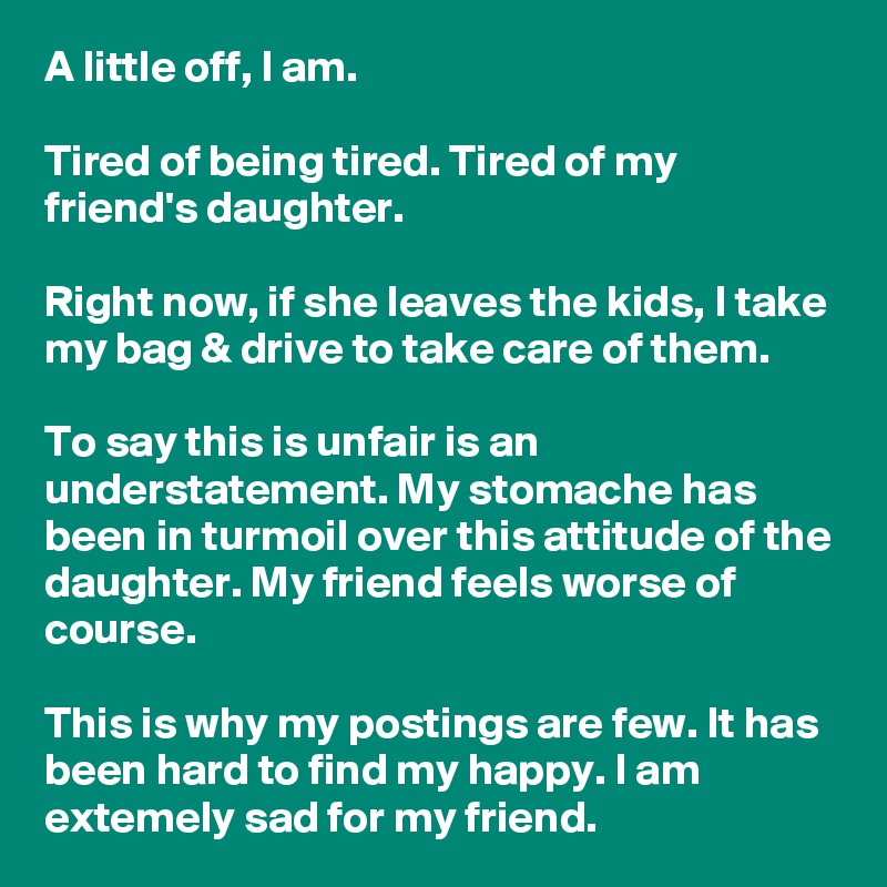 A little off, I am.

Tired of being tired. Tired of my friend's daughter.

Right now, if she leaves the kids, I take my bag & drive to take care of them.

To say this is unfair is an understatement. My stomache has been in turmoil over this attitude of the daughter. My friend feels worse of course.

This is why my postings are few. It has been hard to find my happy. I am extemely sad for my friend.