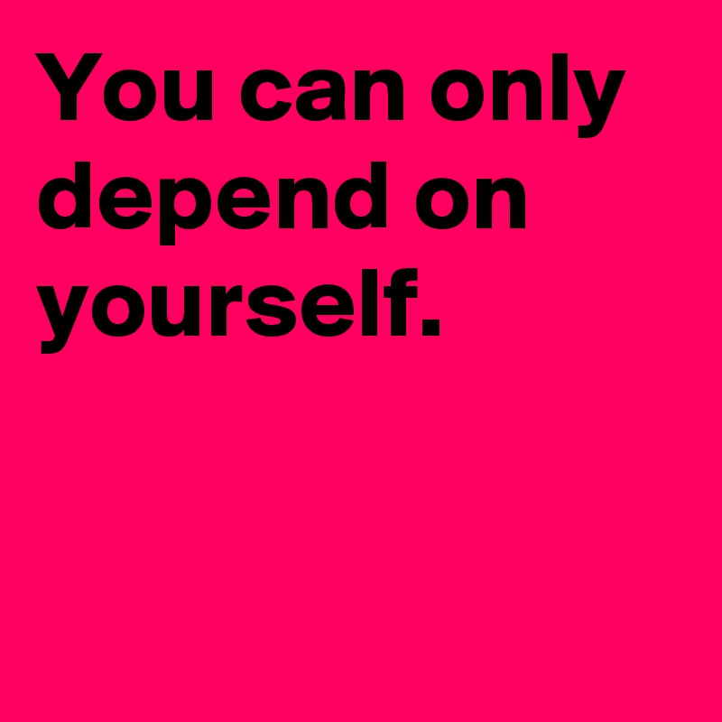 You can only depend on yourself.


