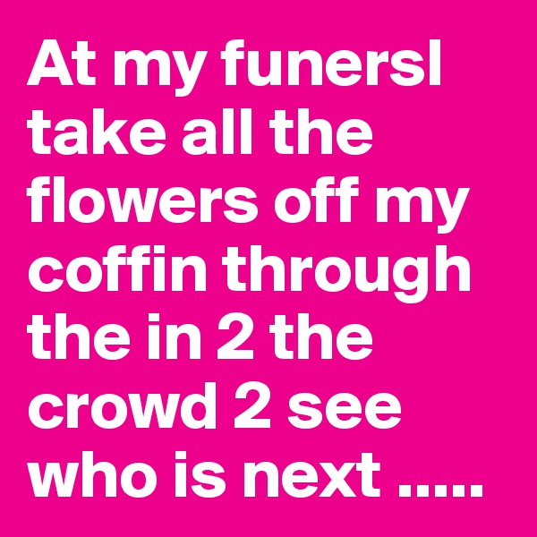 At my funersl take all the flowers off my coffin through the in 2 the crowd 2 see who is next .....