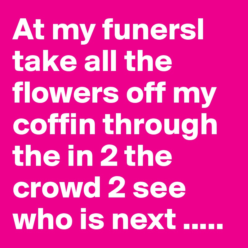 At my funersl take all the flowers off my coffin through the in 2 the crowd 2 see who is next .....