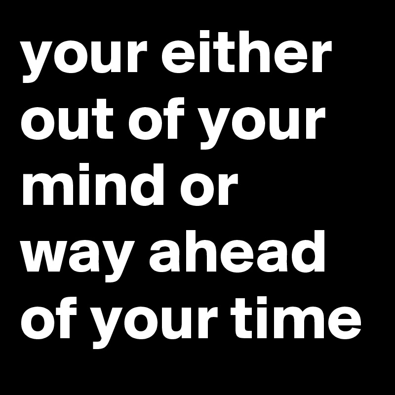 your either out of your mind or way ahead of your time - Post by ...