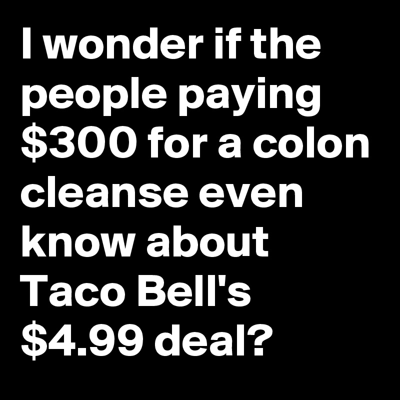 I wonder if the people paying $300 for a colon cleanse even know about Taco Bell's $4.99 deal?