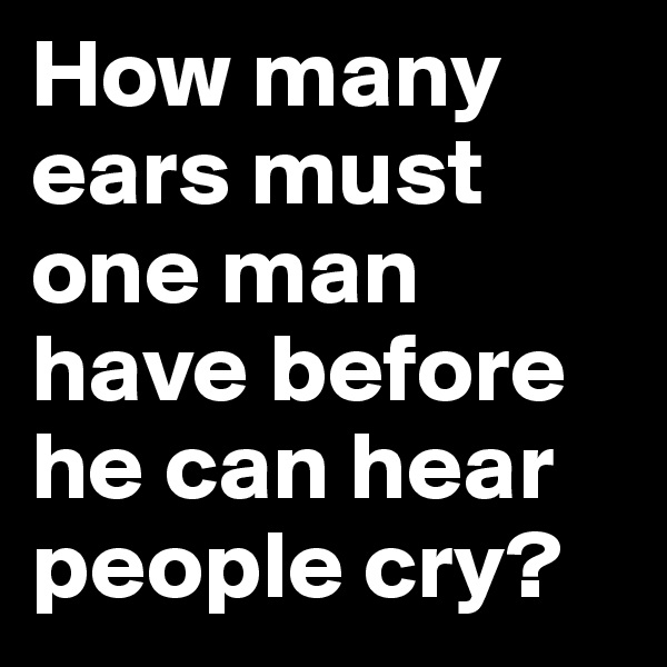 How many ears must one man have before he can hear people cry?