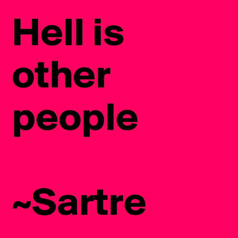 Hell is other people 

~Sartre
