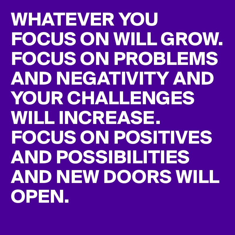 WHATEVER YOU FOCUS ON WILL GROW. FOCUS ON PROBLEMS AND NEGATIVITY AND YOUR CHALLENGES WILL INCREASE. FOCUS ON POSITIVES AND POSSIBILITIES AND NEW DOORS WILL OPEN.