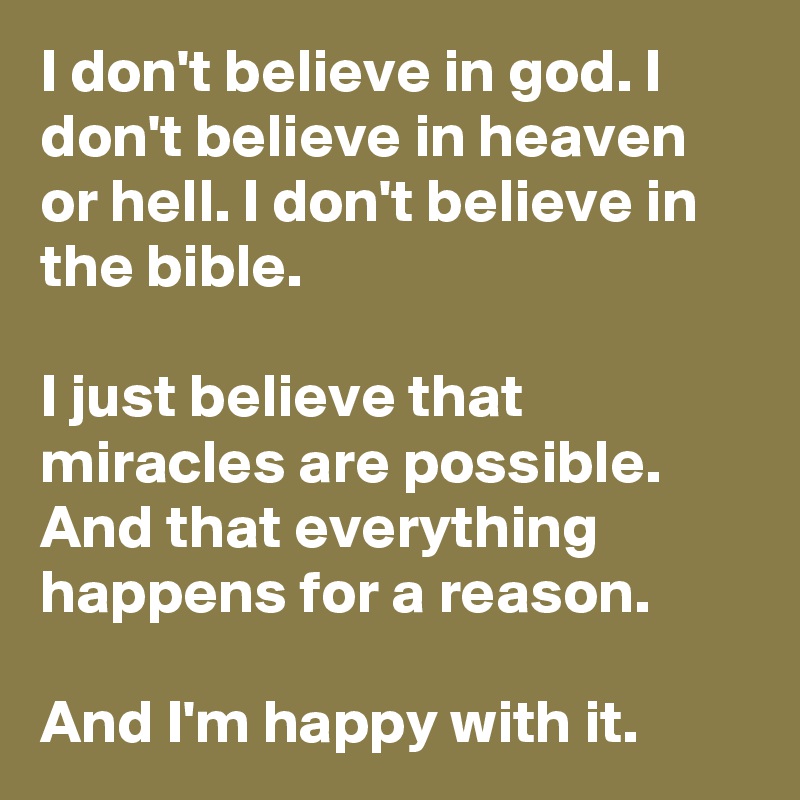 I don't believe in god. I don't believe in heaven or hell. I don't believe in the bible.

I just believe that miracles are possible. And that everything happens for a reason.

And I'm happy with it.