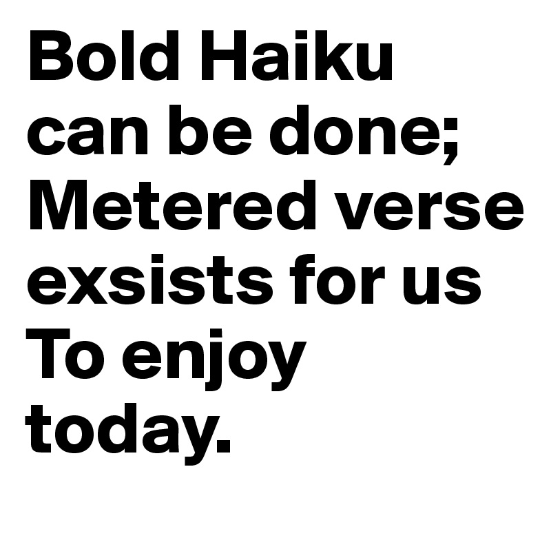 Bold Haiku can be done;
Metered verse exsists for us
To enjoy today.