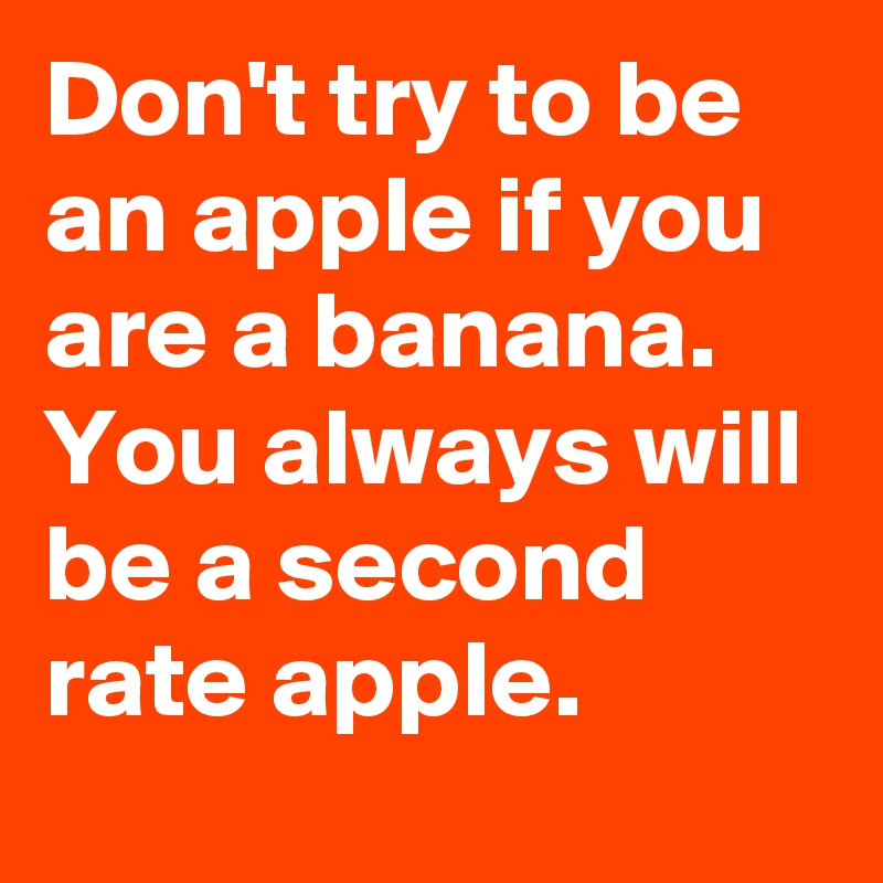 Don't try to be an apple if you are a banana. You always will be a ...