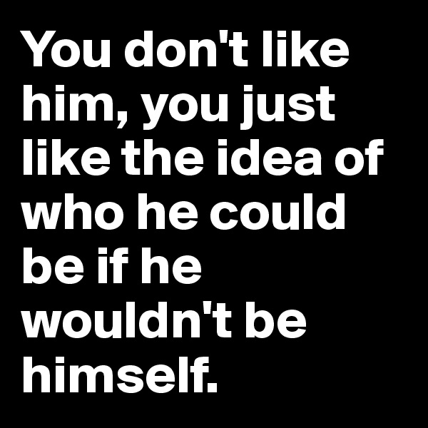 You don't like him, you just like the idea of who he could be if he wouldn't be himself.