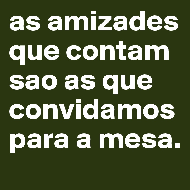 as amizades que contam sao as que convidamos para a mesa.