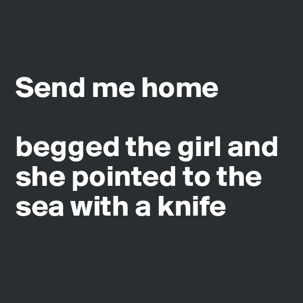 

Send me home 

begged the girl and she pointed to the sea with a knife

