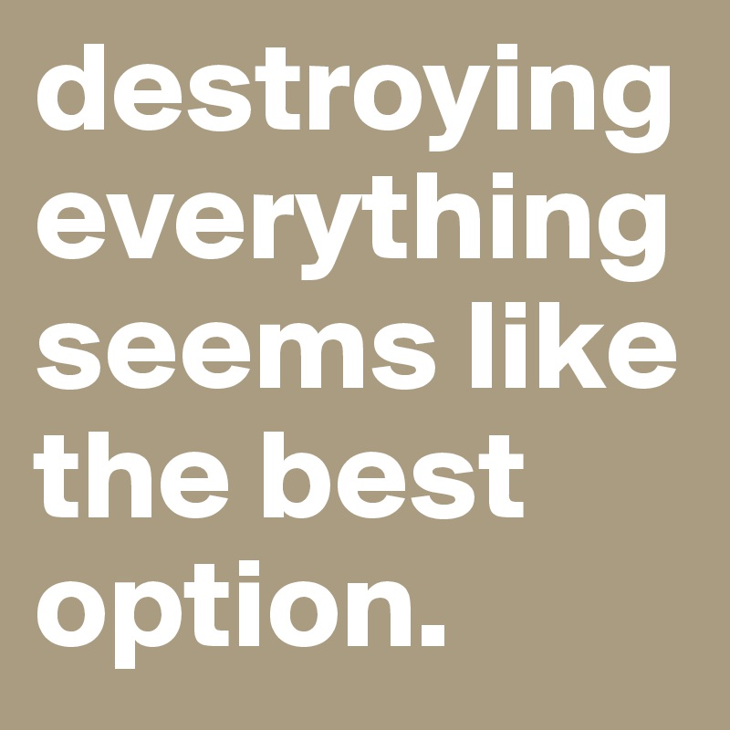 destroying everything seems like the best option.