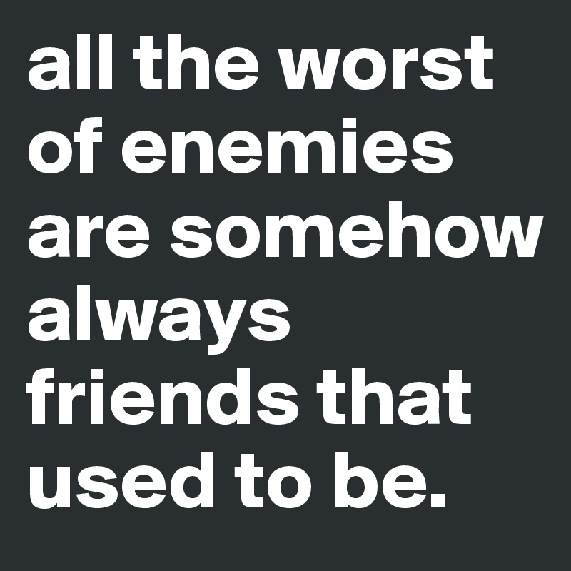 all the worst of enemies
are somehow always friends that used to be. 