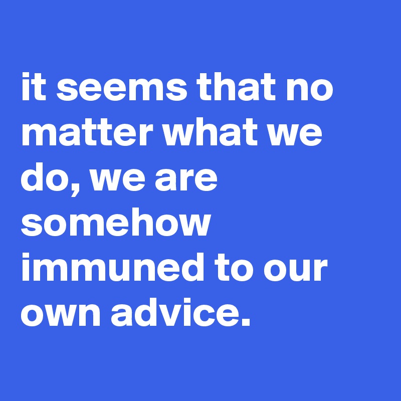
it seems that no matter what we do, we are somehow immuned to our own advice.
