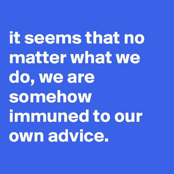 
it seems that no matter what we do, we are somehow immuned to our own advice.
