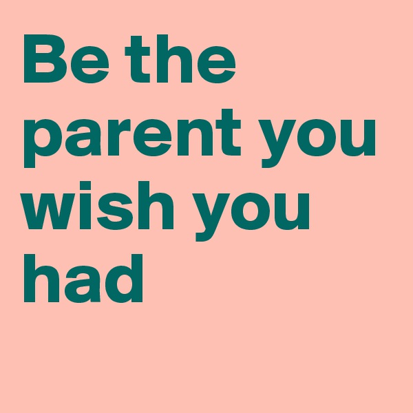 Be the parent you wish you had
