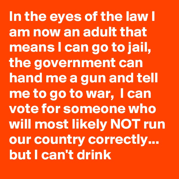 In the eyes of the law I am now an adult that means I can go to jail, the government can hand me a gun and tell me to go to war,  I can vote for someone who will most likely NOT run our country correctly... but I can't drink 