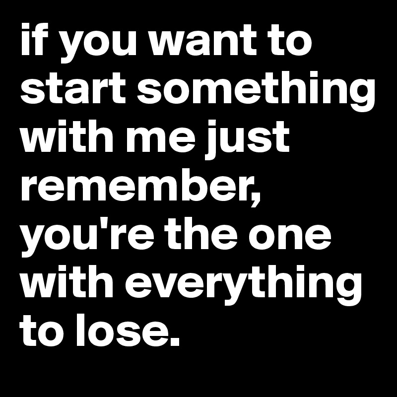if you want to start something with me just remember, you're the one with everything to lose.