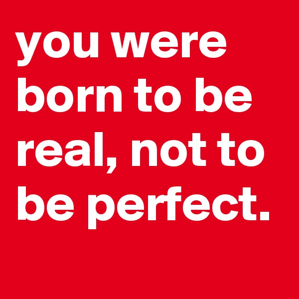 you were born to be real, not to be perfect. 