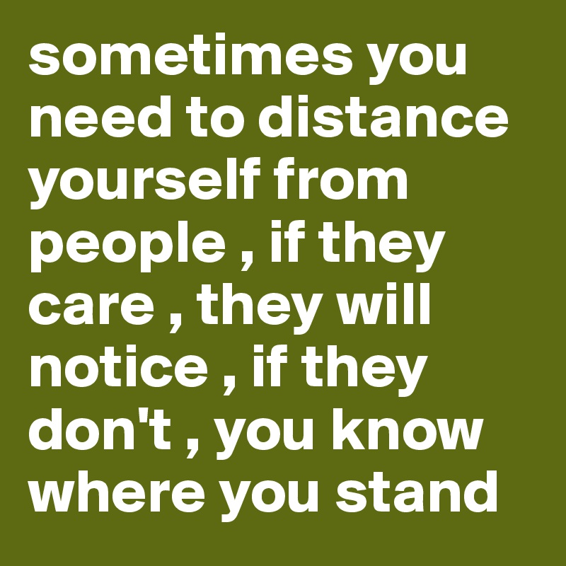 sometimes you need to distance yourself from people , if they care , they will notice , if they don't , you know where you stand 