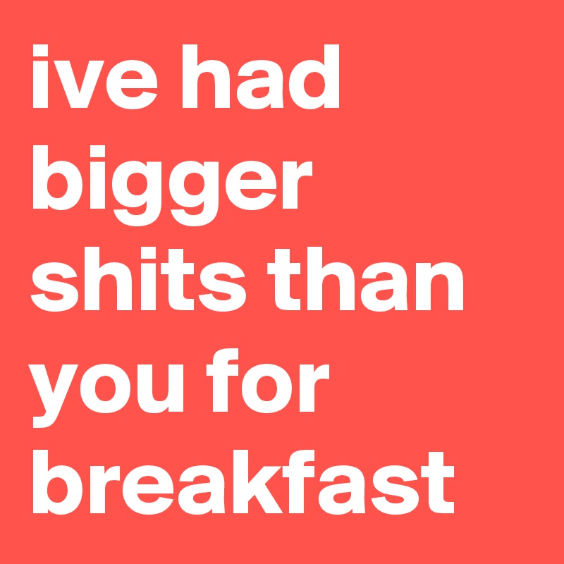 ive had bigger shits than you for breakfast