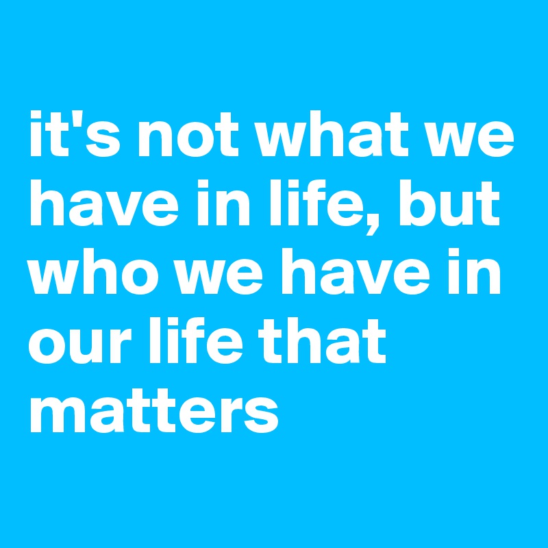 
it's not what we have in life, but who we have in our life that matters
