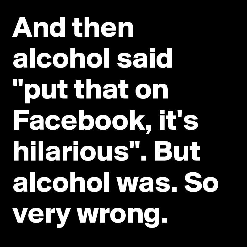 And then alcohol said "put that on Facebook, it's hilarious". But alcohol was. So very wrong. 