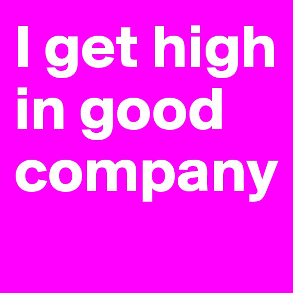 I get high in good company
